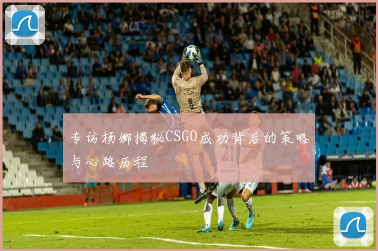 专访杨娜揭秘CSGO成功背后的策略与心路历程