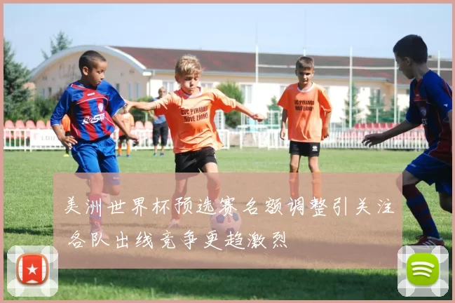 美洲世界杯预选赛名额调整引关注 各队出线竞争更趋激烈