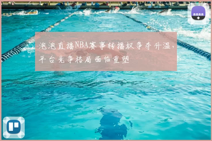 泡泡直播NBA赛事转播权争夺升温,平台竞争格局面临重塑