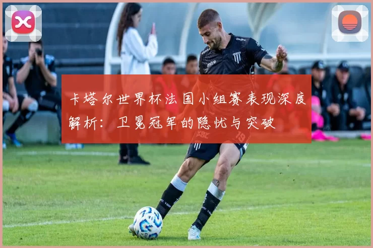 卡塔尔世界杯法国小组赛表现深度解析:卫冕冠军的隐忧与突破