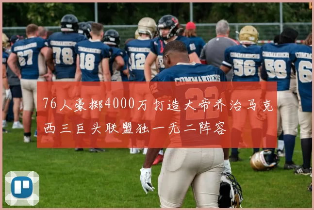 76人豪掷4000万打造大帝乔治马克西三巨头联盟独一无二阵容