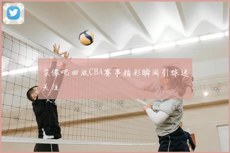 录像吧回放CBA赛事精彩瞬间引球迷关注