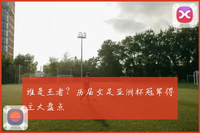谁是王者?历届女足亚洲杯冠军得主大盘点