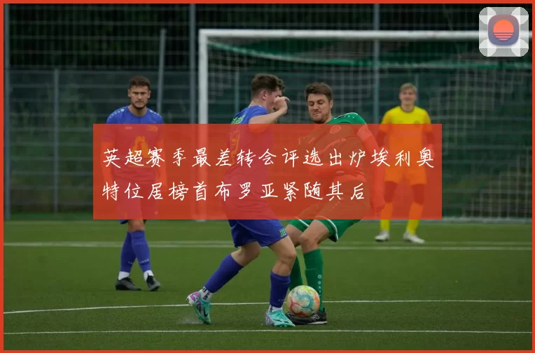 英超赛季最差转会评选出炉埃利奥特位居榜首布罗亚紧随其后