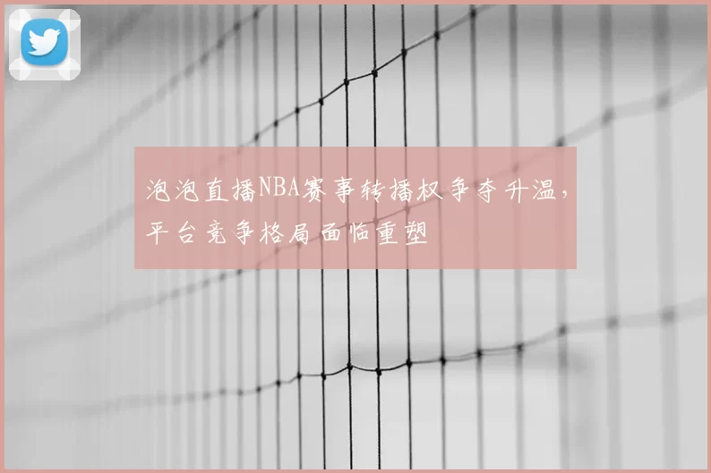 泡泡直播NBA赛事转播权争夺升温,平台竞争格局面临重塑