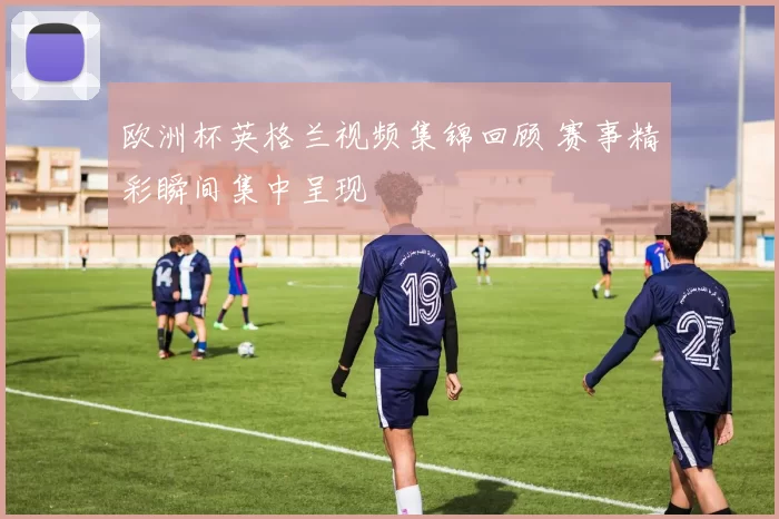 欧洲杯英格兰视频集锦回顾 赛事精彩瞬间集中呈现