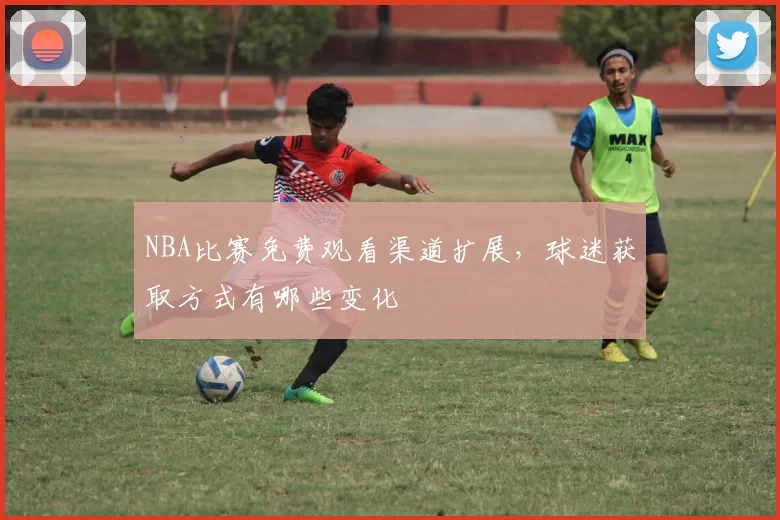 NBA比赛免费观看渠道扩展，球迷获取方式有哪些变化