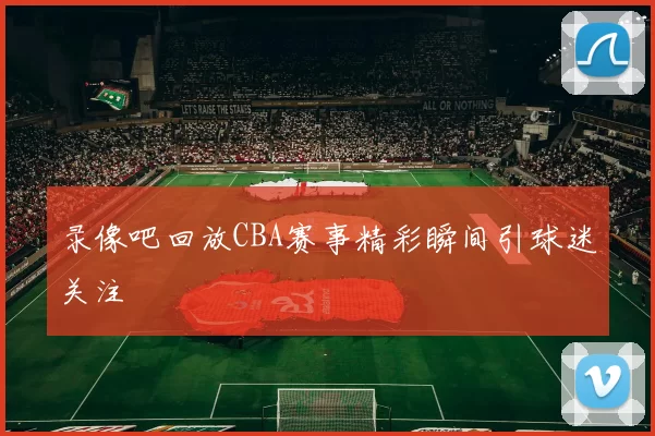 录像吧回放CBA赛事精彩瞬间引球迷关注