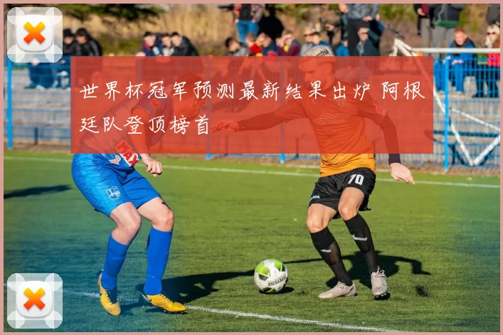 世界杯冠军预测最新结果出炉 阿根廷队登顶榜首