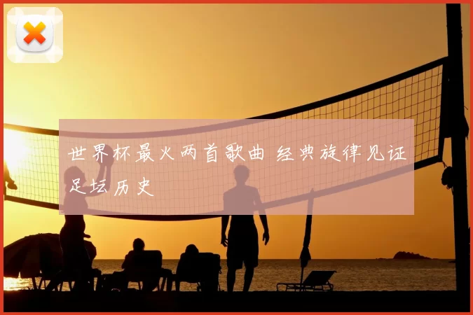 世界杯最火两首歌曲 经典旋律见证足坛历史