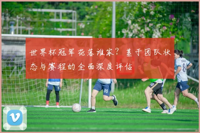 世界杯冠军花落谁家?基于团队状态与赛程的全面深度评估