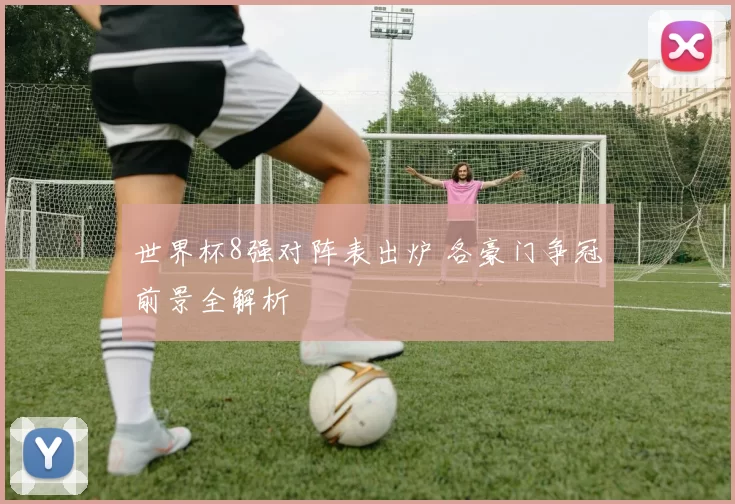 世界杯8强对阵表出炉 各豪门争冠前景全解析