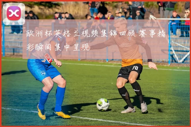 欧洲杯英格兰视频集锦回顾 赛事精彩瞬间集中呈现