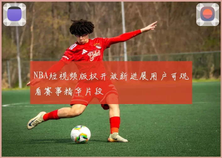 NBA短视频版权开放新进展用户可观看赛事精华片段