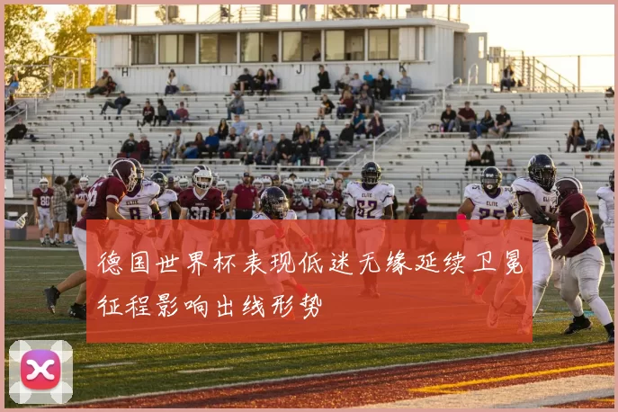 德国世界杯表现低迷无缘延续卫冕征程影响出线形势