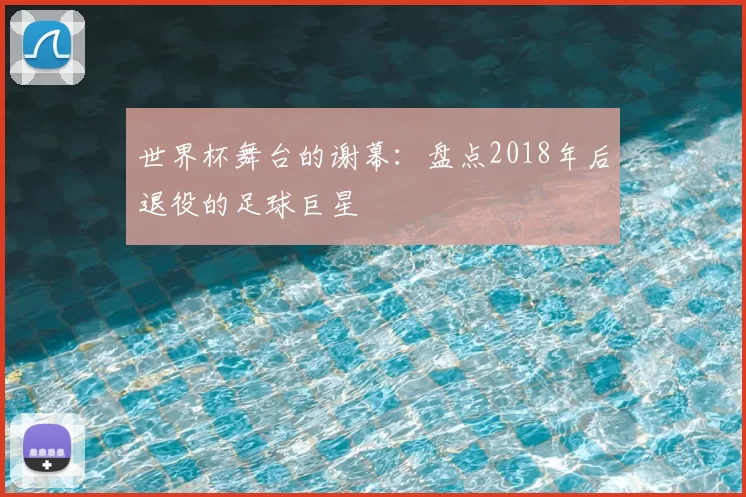 世界杯舞台的谢幕：盘点2018年后退役的足球巨星