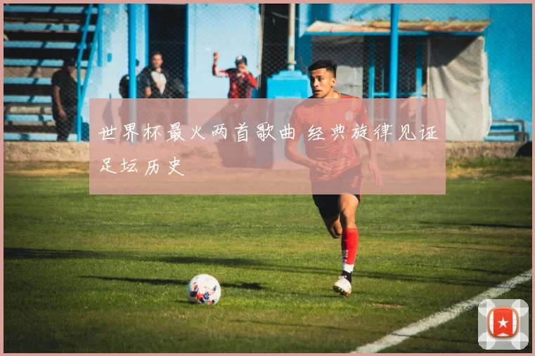 世界杯最火两首歌曲 经典旋律见证足坛历史
