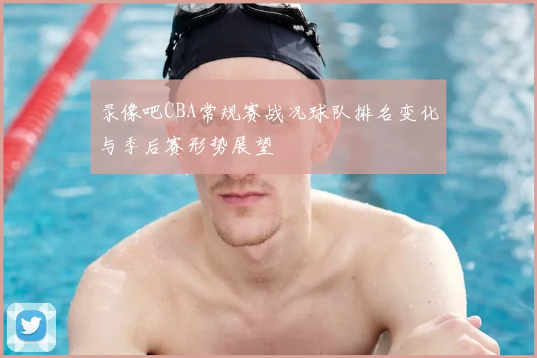 录像吧CBA常规赛战况球队排名变化与季后赛形势展望