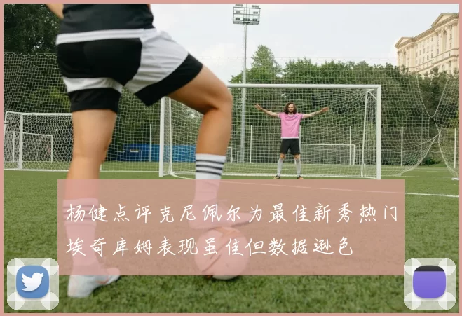 杨健点评克尼佩尔为最佳新秀热门埃奇库姆表现虽佳但数据逊色