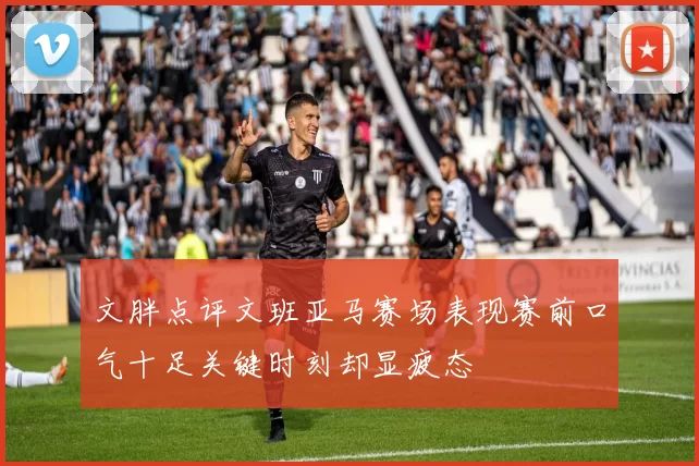 文胖点评文班亚马赛场表现赛前口气十足关键时刻却显疲态