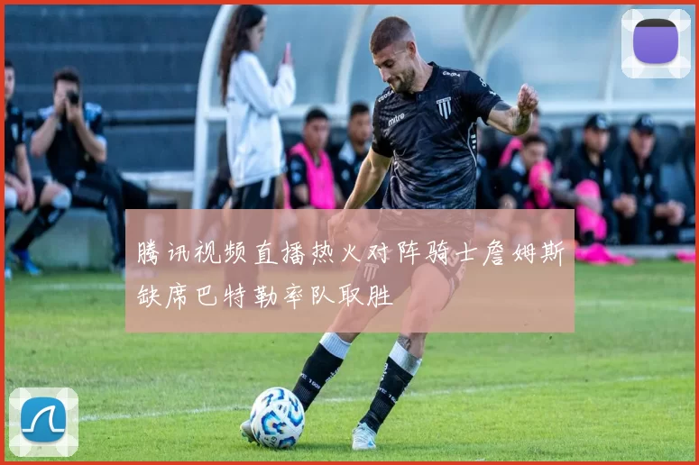 腾讯视频直播热火对阵骑士詹姆斯缺席巴特勒率队取胜
