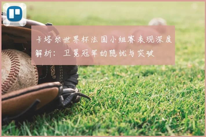卡塔尔世界杯法国小组赛表现深度解析:卫冕冠军的隐忧与突破