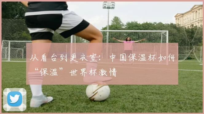 从看台到更衣室:中国保温杯如何“保温”世界杯激情