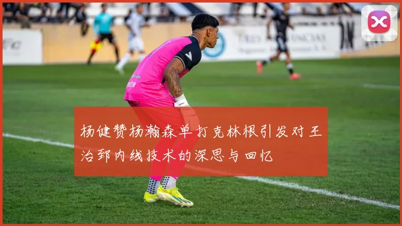 杨健赞杨瀚森单打克林根引发对王治郅内线技术的深思与回忆