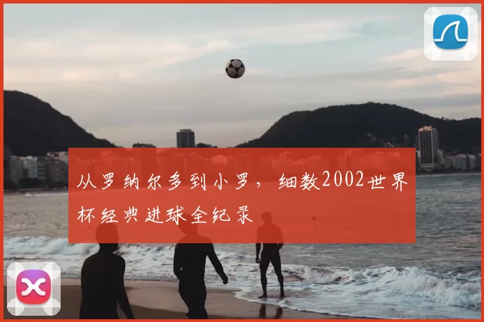 从罗纳尔多到小罗，细数2002世界杯经典进球全纪录