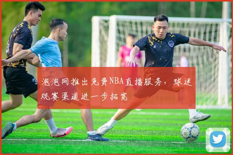 泡泡网推出免费NBA直播服务,球迷观赛渠道进一步拓宽
