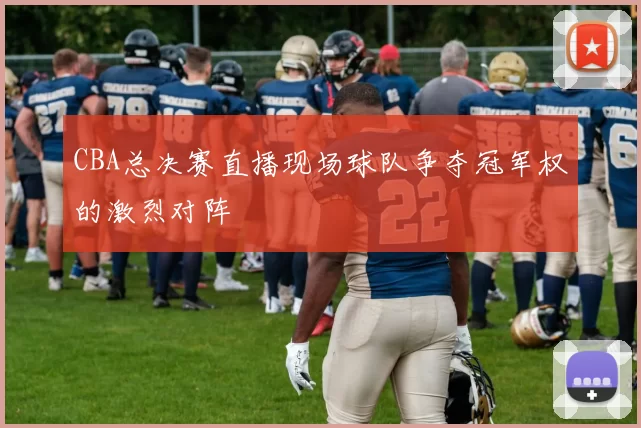 CBA总决赛直播现场球队争夺冠军权的激烈对阵
