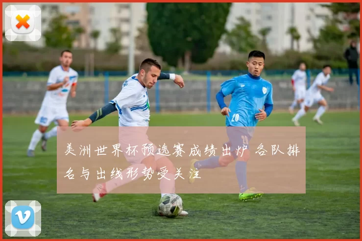 美洲世界杯预选赛成绩出炉 各队排名与出线形势受关注