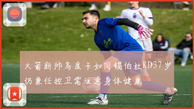 火箭新帅乌度卡如同锡伯杜KD37岁仍兼任控卫需注意身体健康