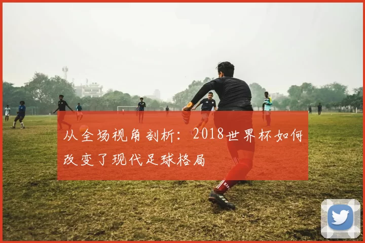 从全场视角剖析：2018世界杯如何改变了现代足球格局
