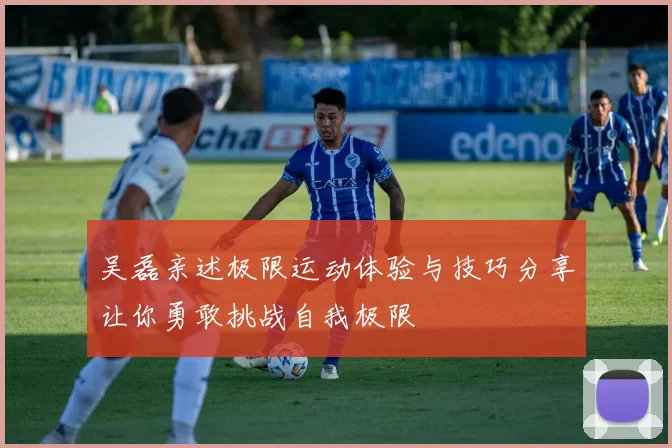 吴磊亲述极限运动体验与技巧分享让你勇敢挑战自我极限
