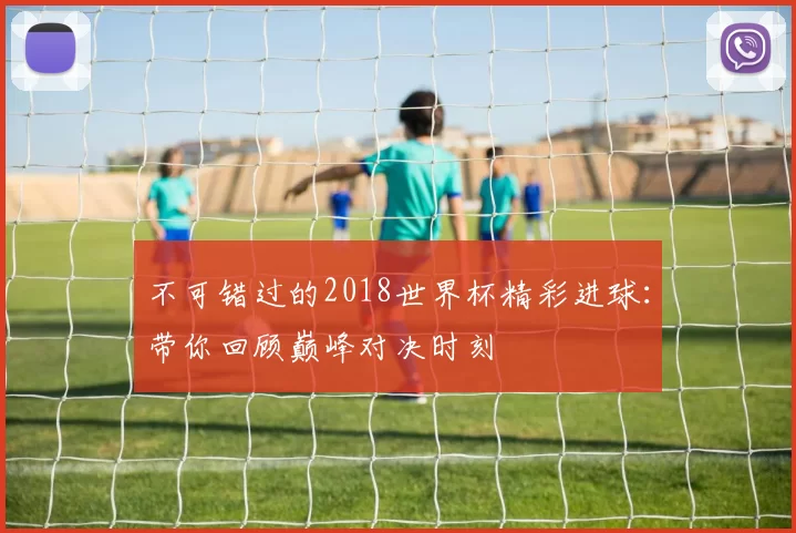 不可错过的2018世界杯精彩进球:带你回顾巅峰对决时刻