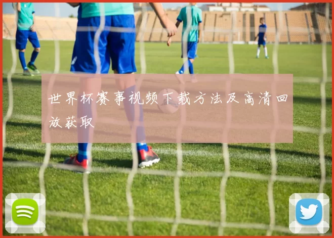 世界杯赛事视频下载方法及高清回放获取