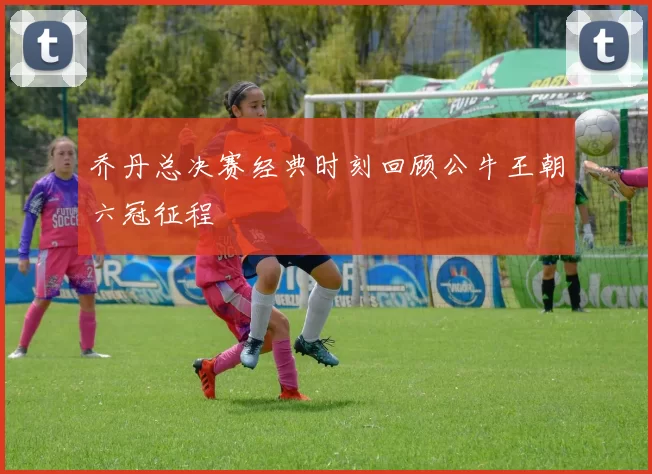 乔丹总决赛经典时刻回顾公牛王朝六冠征程