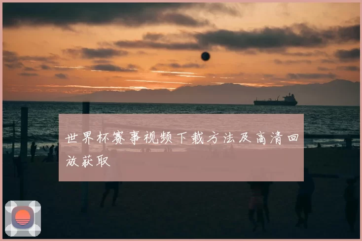 世界杯赛事视频下载方法及高清回放获取