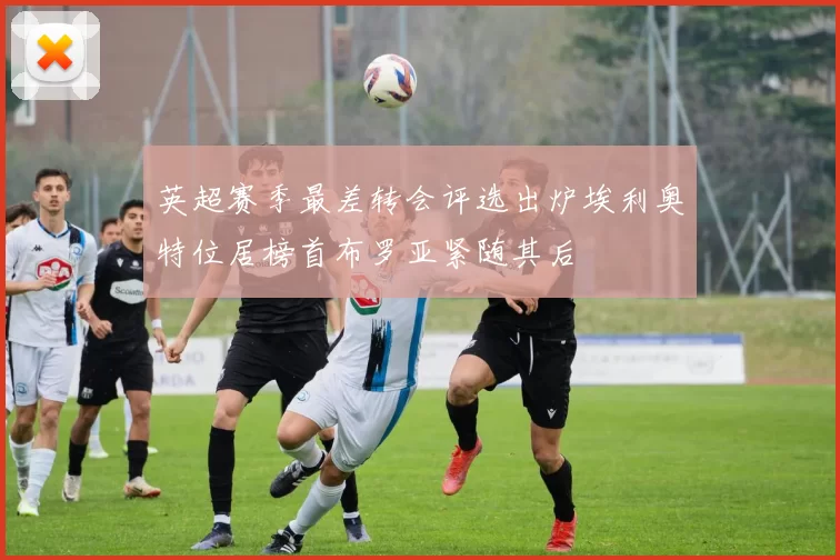 英超赛季最差转会评选出炉埃利奥特位居榜首布罗亚紧随其后
