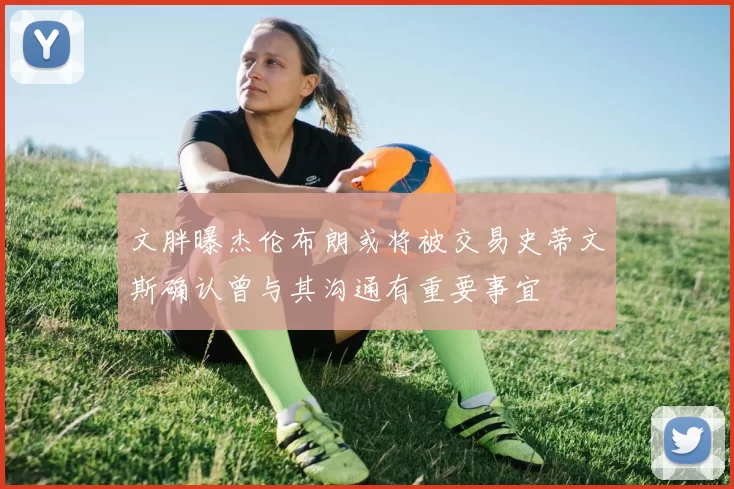 文胖曝杰伦布朗或将被交易史蒂文斯确认曾与其沟通有重要事宜