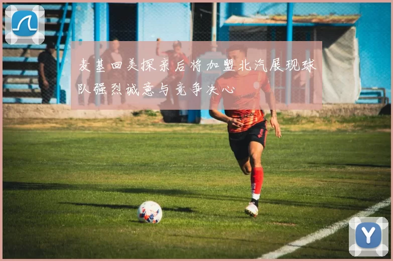 麦基回美探亲后将加盟北汽展现球队强烈诚意与竞争决心