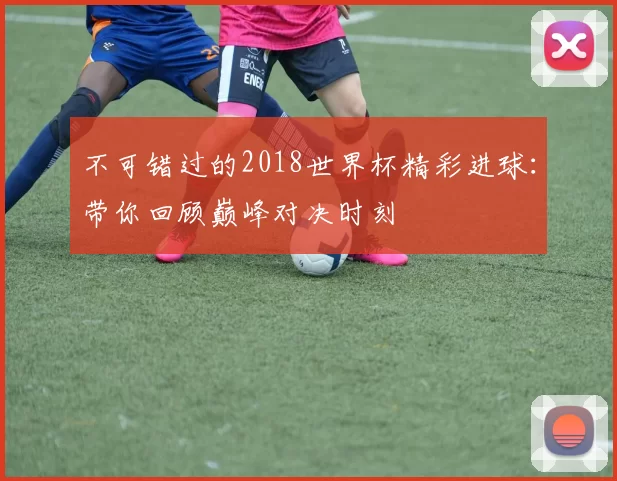 不可错过的2018世界杯精彩进球：带你回顾巅峰对决时刻